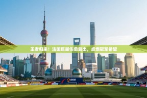 王者归来！法国巨星伤愈复出，点燃冠军希望