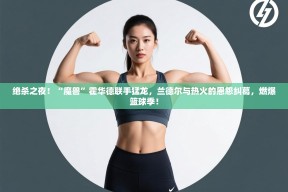 绝杀之夜！“魔兽”霍华德联手猛龙，兰德尔与热火的恩怨纠葛，燃爆篮球季！