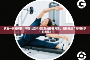 黄金一代的折翼：哥伦比亚中场巨星的停赛风波，谁能扛起“咖啡射手”的未来？